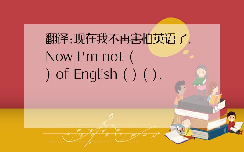 翻译:现在我不再害怕英语了.Now I'm not ( ) of English ( ) ( ).
