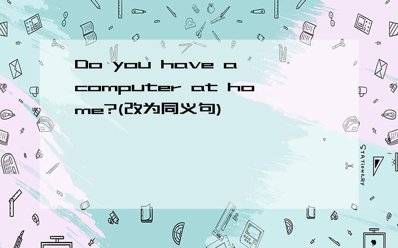 Do you have a computer at home?(改为同义句)
