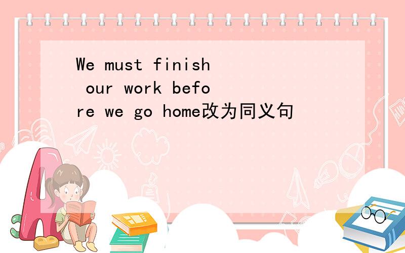 We must finish our work before we go home改为同义句