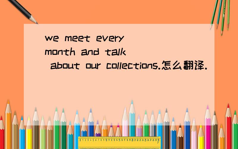 we meet every month and talk about our collections.怎么翻译.