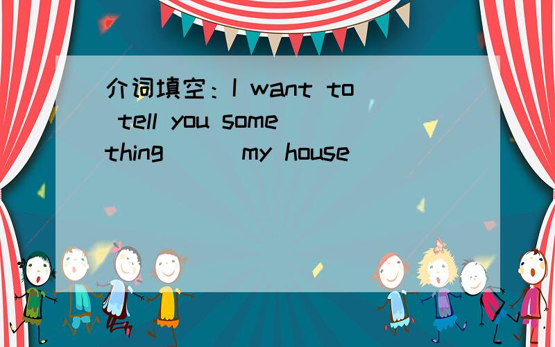 介词填空：I want to tell you something ( )my house