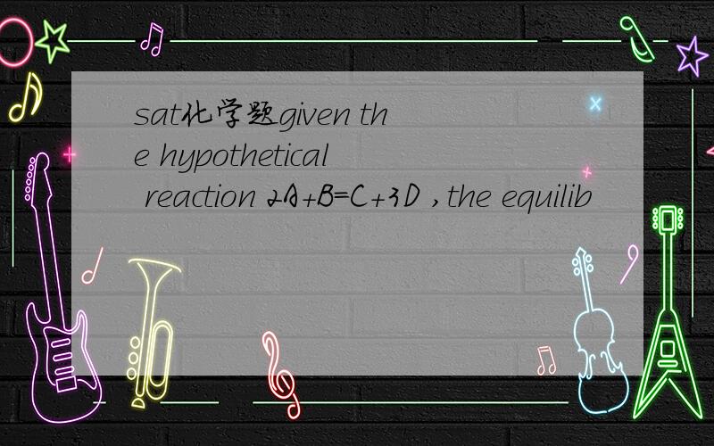 sat化学题given the hypothetical reaction 2A+B=C+3D ,the equilib