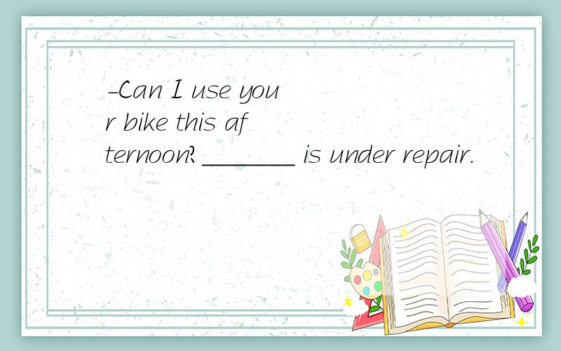 -Can I use your bike this afternoon?_______ is under repair.