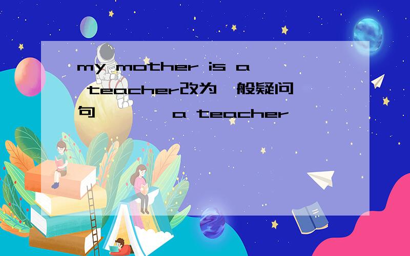 my mother is a teacher改为一般疑问句— — —a teacher