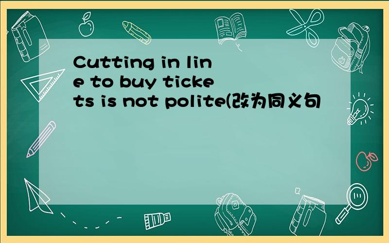 Cutting in line to buy tickets is not polite(改为同义句