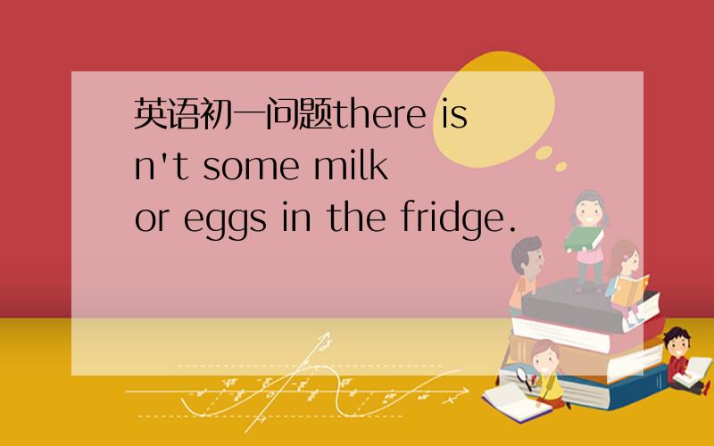 英语初一问题there isn't some milk or eggs in the fridge.
