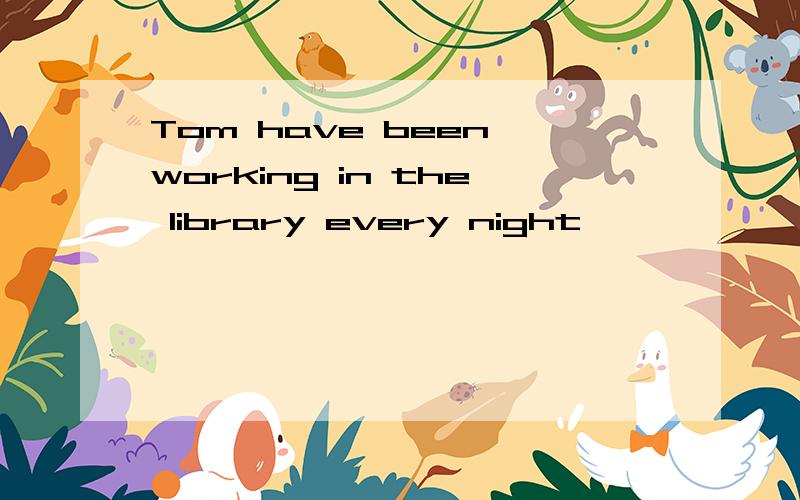 Tom have been working in the library every night