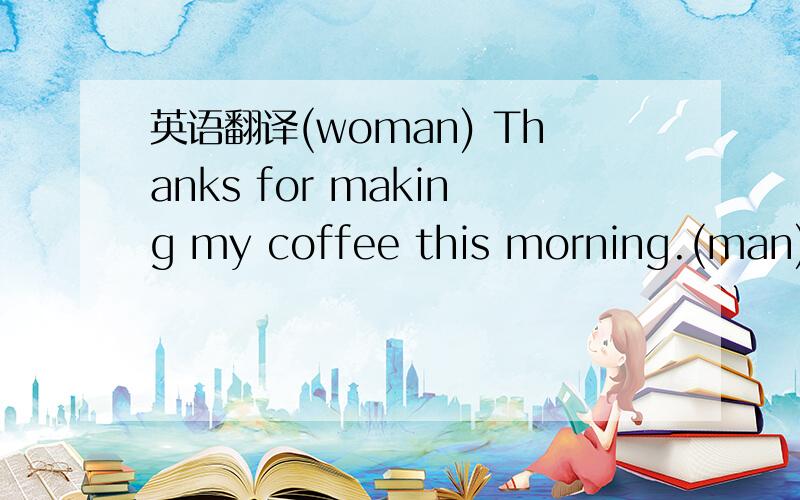 英语翻译(woman) Thanks for making my coffee this morning.(man) I