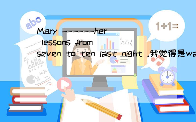 Mary ------her lessons from seven to ten last night .我觉得是was