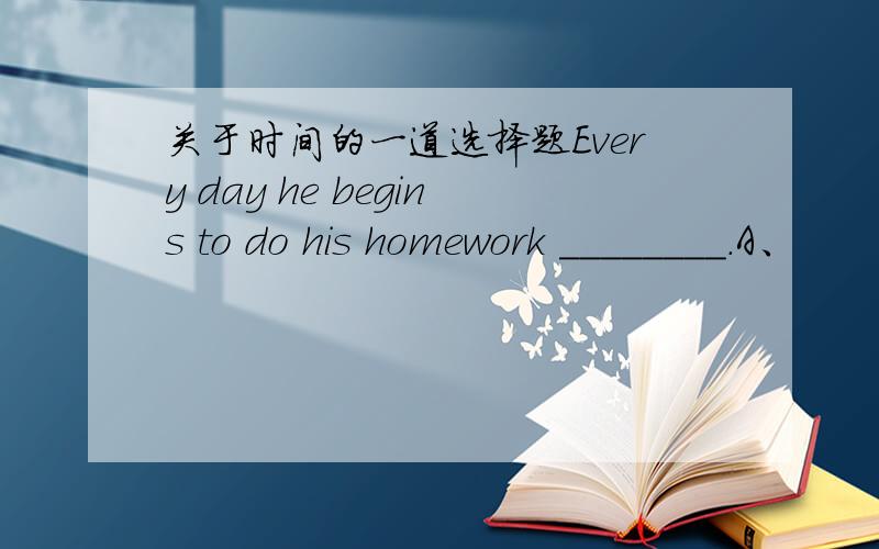 关于时间的一道选择题Every day he begins to do his homework ________.A、