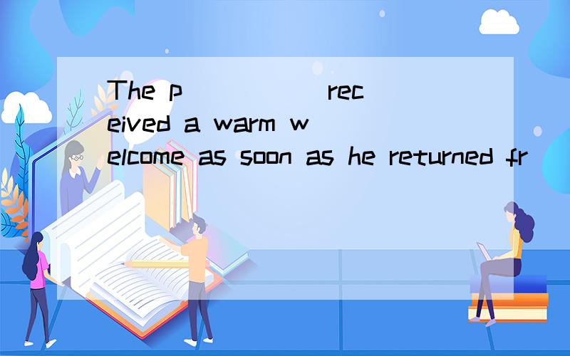 The p_____ received a warm welcome as soon as he returned fr
