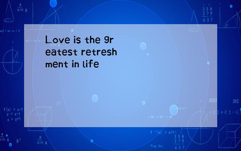 Love is the greatest retreshment in life