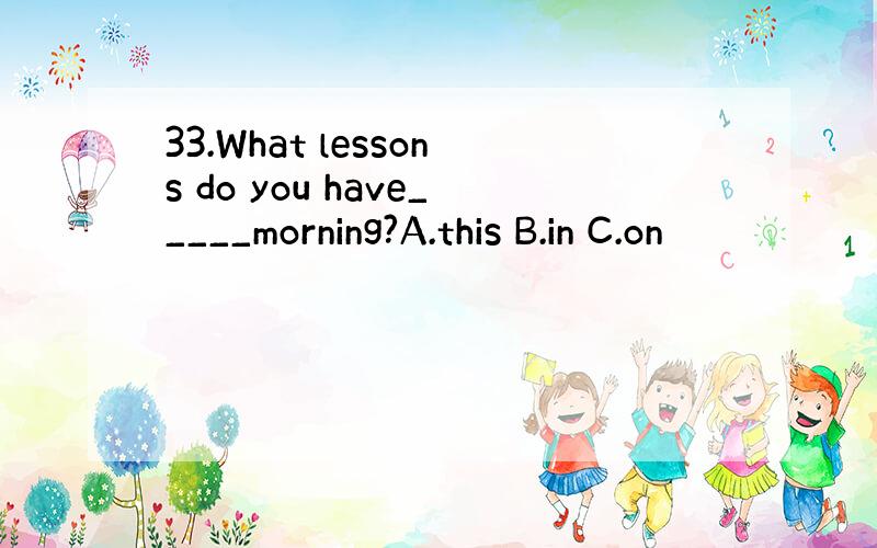 33.What lessons do you have_____morning?A.this B.in C.on