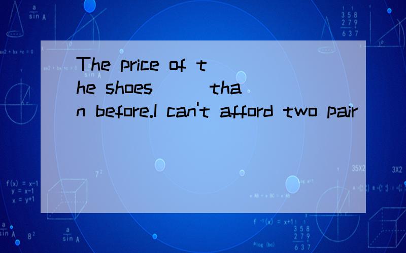 The price of the shoes___than before.I can't afford two pair