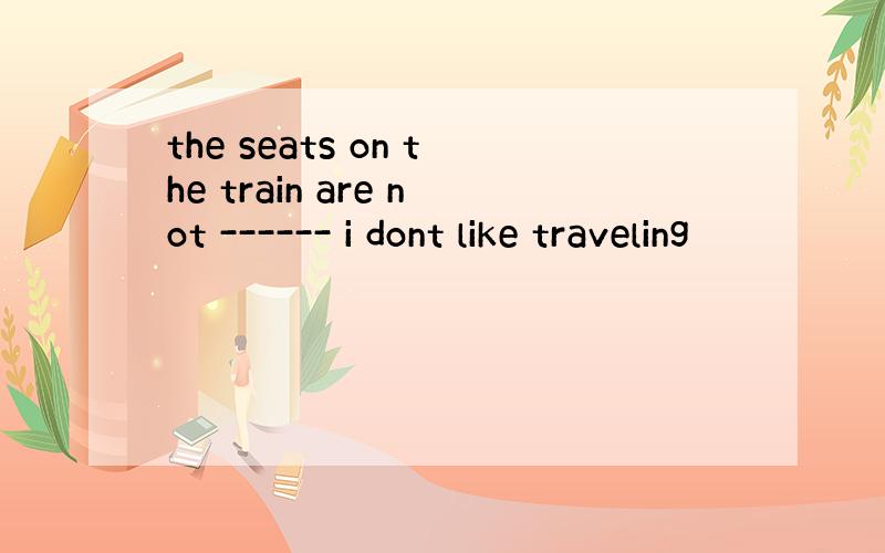 the seats on the train are not ------ i dont like traveling