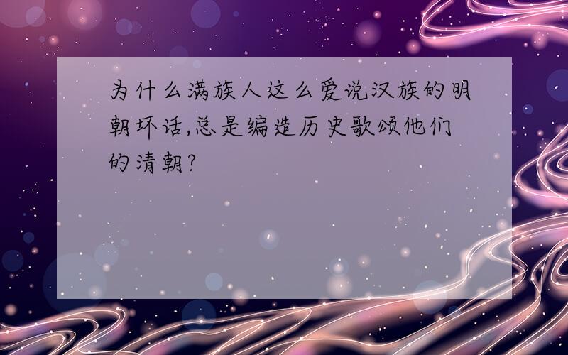 为什么满族人这么爱说汉族的明朝坏话,总是编造历史歌颂他们的清朝?
