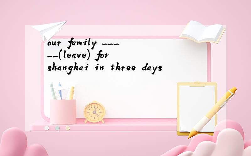 our family _____(leave) for shanghai in three days