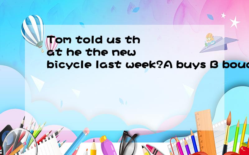 Tom told us that he the new bicycle last week?A buys B bough