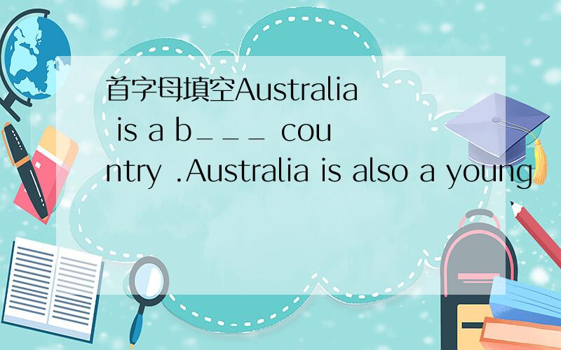 首字母填空Australia is a b___ country .Australia is also a young