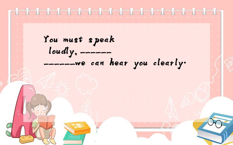 You must speak loudly,____________we can hear you clearly.