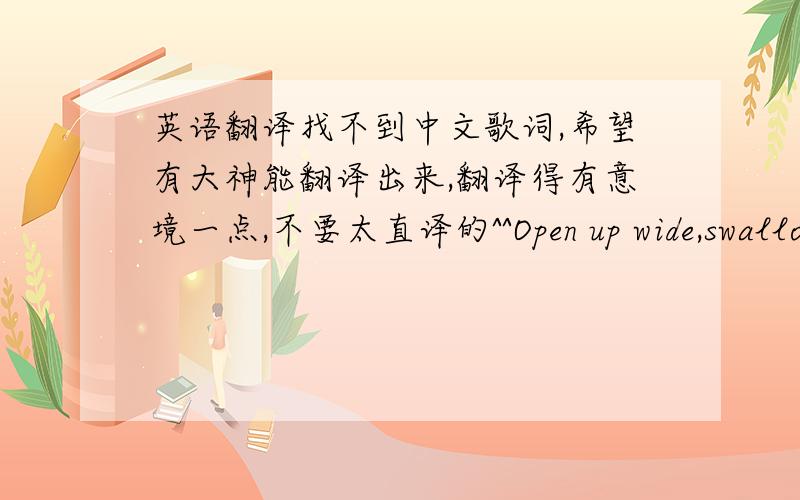 英语翻译找不到中文歌词,希望有大神能翻译出来,翻译得有意境一点,不要太直译的^^Open up wide,swallow