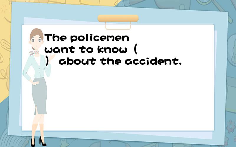 The policemen want to know（ ） about the accident.