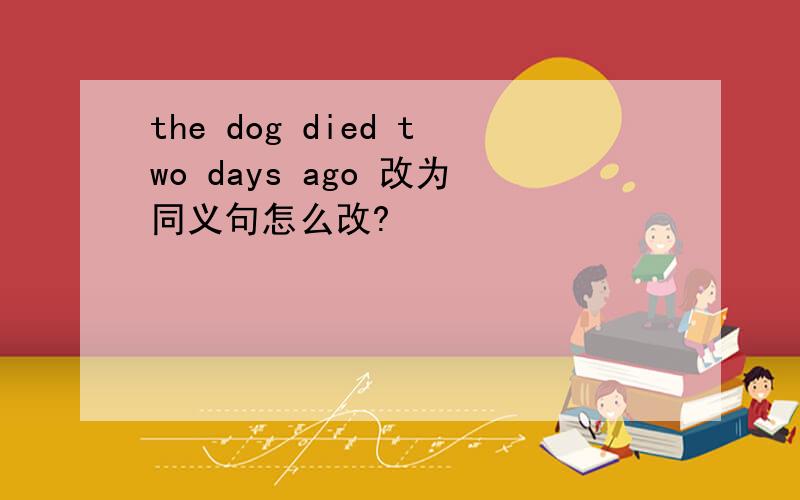 the dog died two days ago 改为同义句怎么改?