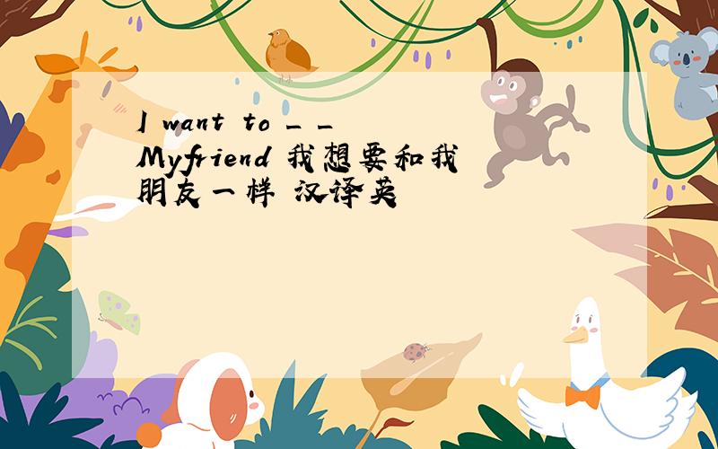I want to _ _ Myfriend 我想要和我朋友一样 汉译英