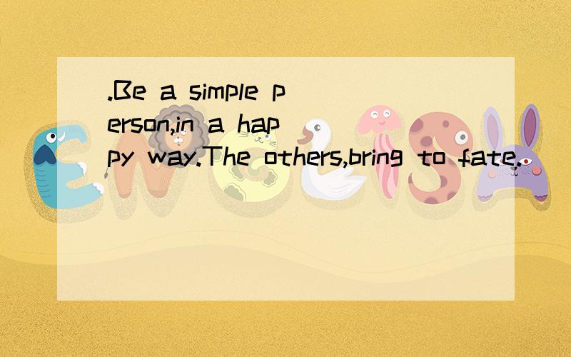 .Be a simple person,in a happy way.The others,bring to fate.