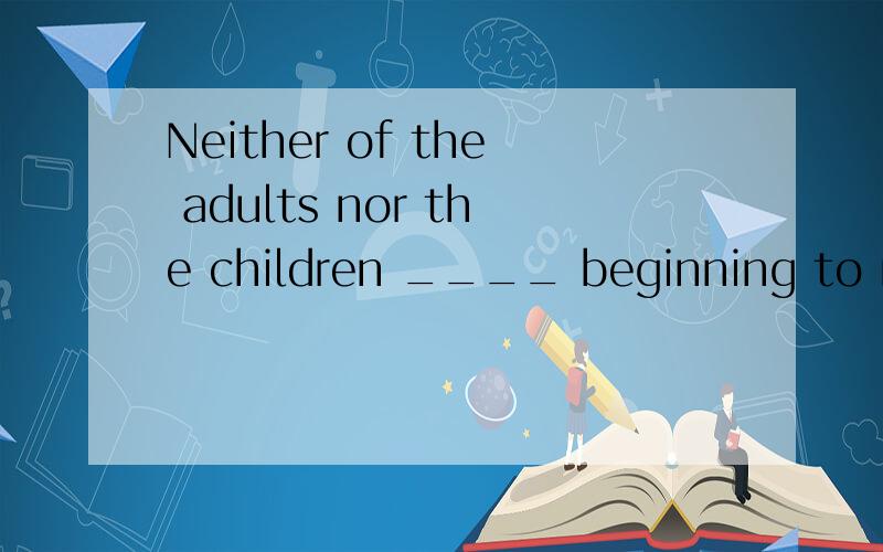 Neither of the adults nor the children ____ beginning to rea