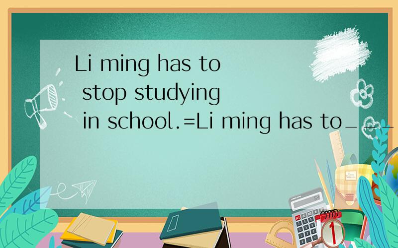 Li ming has to stop studying in school.=Li ming has to____ _