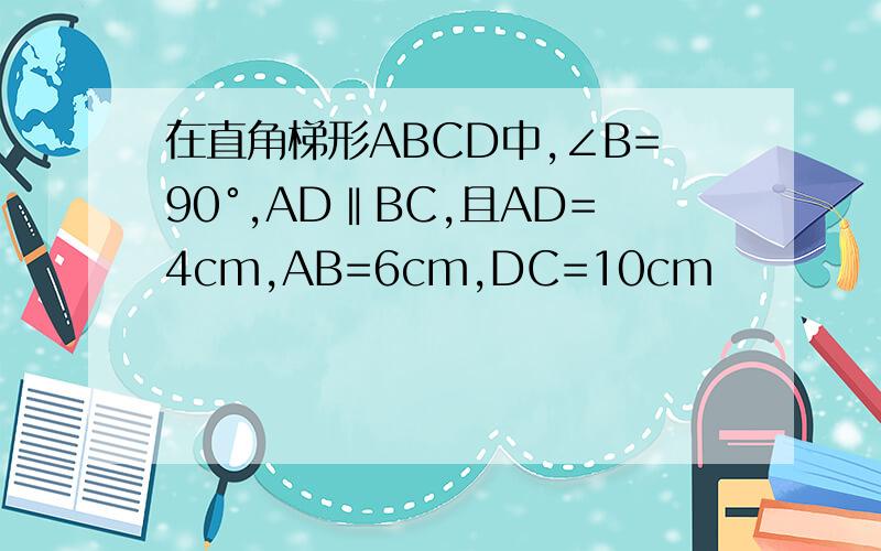 在直角梯形ABCD中,∠B=90°,AD‖BC,且AD=4cm,AB=6cm,DC=10cm