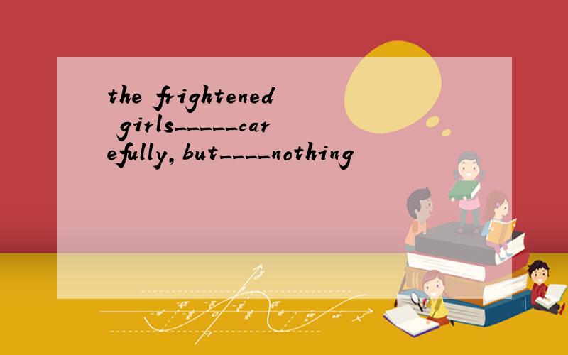 the frightened girls_____carefully,but____nothing
