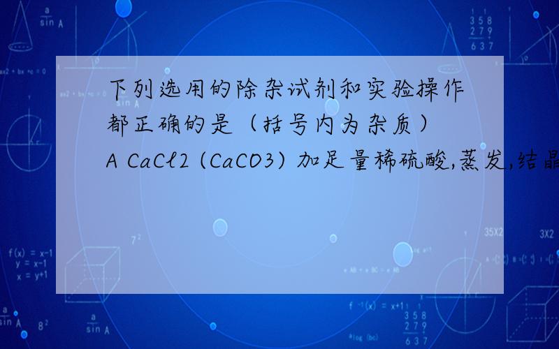 下列选用的除杂试剂和实验操作都正确的是（括号内为杂质） A CaCl2 (CaCO3) 加足量稀硫酸,蒸发,结晶