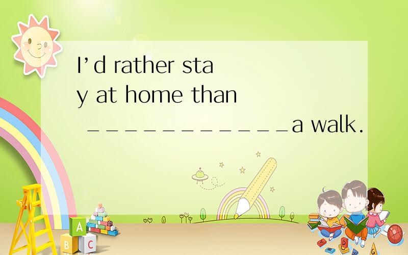 I’d rather stay at home than ___________a walk.