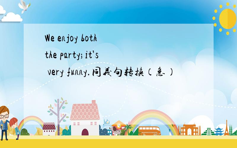 We enjoy both the party;it's very funny.同义句转换（急）