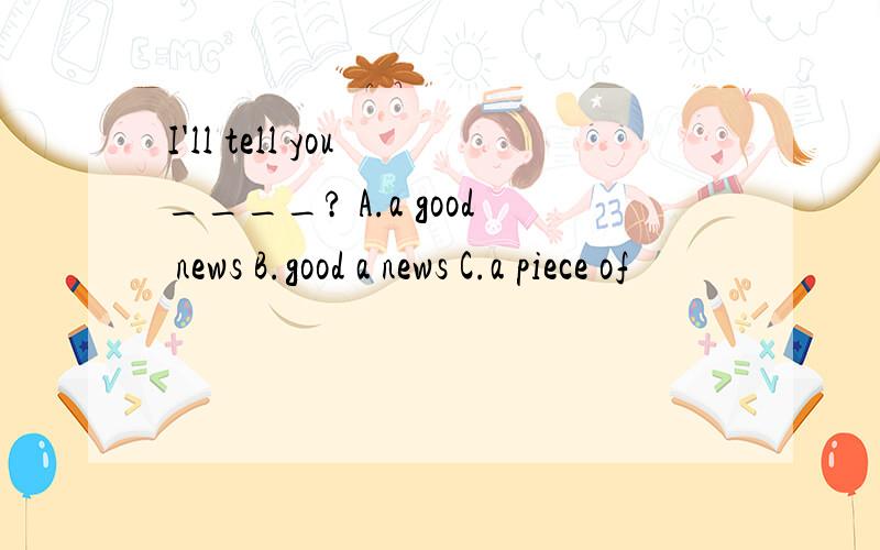 I'll tell you ____? A.a good news B.good a news C.a piece of