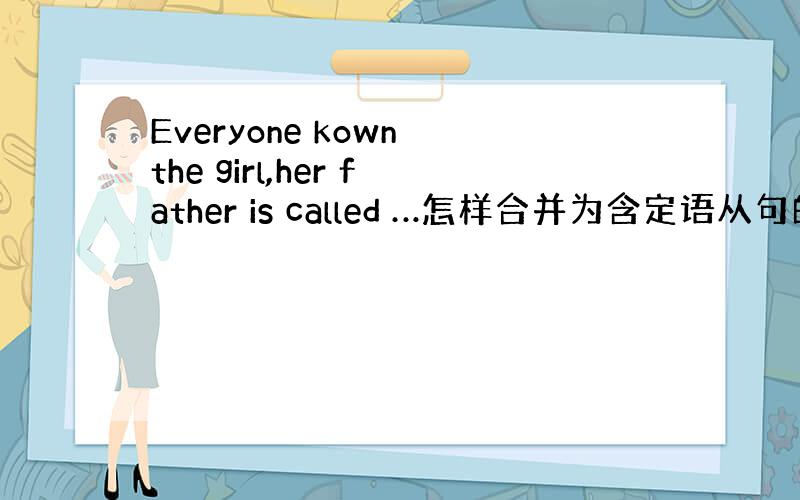 Everyone kown the girl,her father is called …怎样合并为含定语从句的复合句?