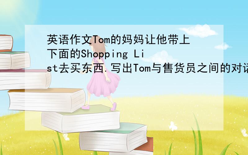 英语作文Tom的妈妈让他带上下面的Shopping List去买东西.写出Tom与售货员之间的对话.1.a kilo o