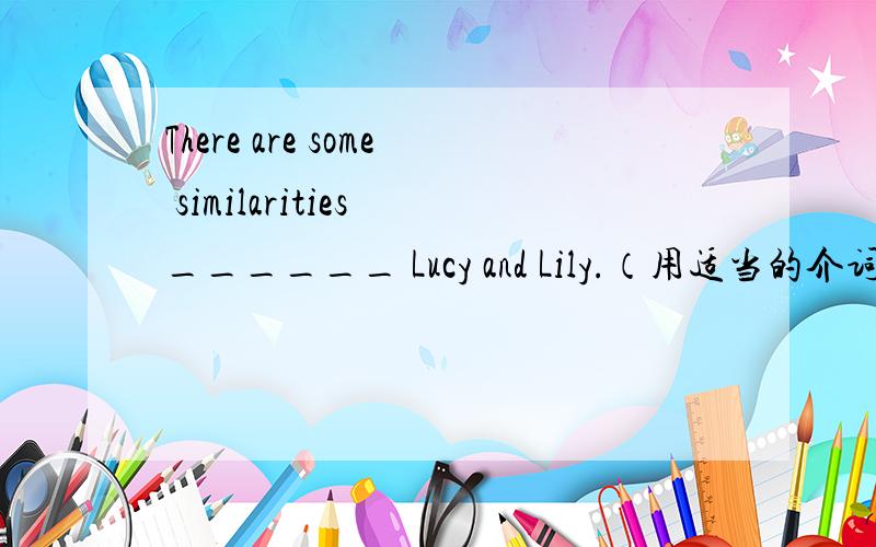 There are some similarities ______ Lucy and Lily.（用适当的介词填空）