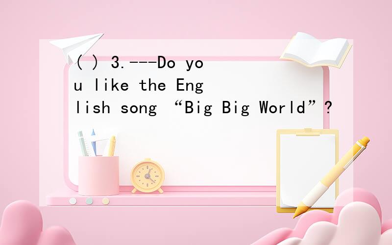 ( ) 3.---Do you like the English song “Big Big World”?