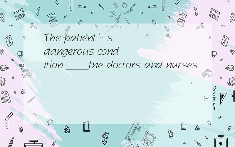 The patient’s dangerous condition ____the doctors and nurses
