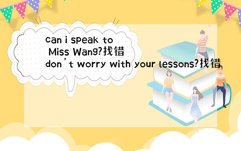 can i speak to Miss Wang?找错 don’t worry with your lessons?找错