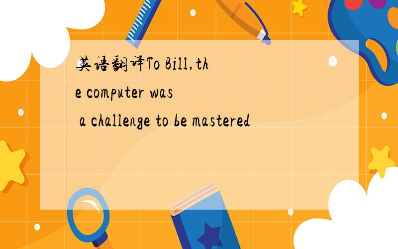 英语翻译To Bill,the computer was a challenge to be mastered