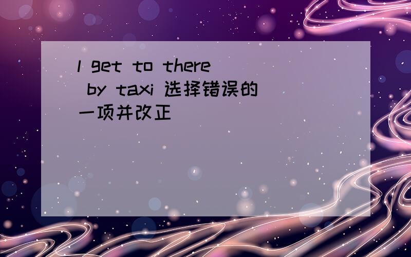 l get to there by taxi 选择错误的一项并改正