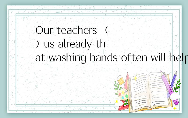 Our teachers （）us already that washing hands often will help