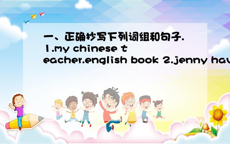 一、正确抄写下列词组和句子.1.my chinese teacher.english book 2.jenny have