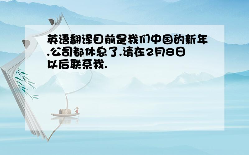 英语翻译目前是我们中国的新年.公司都休息了.请在2月8日以后联系我.