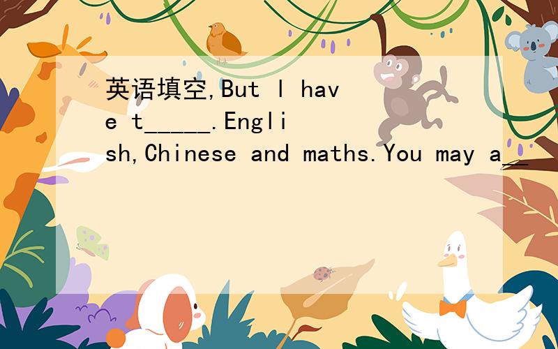 英语填空,But l have t_____.English,Chinese and maths.You may a__