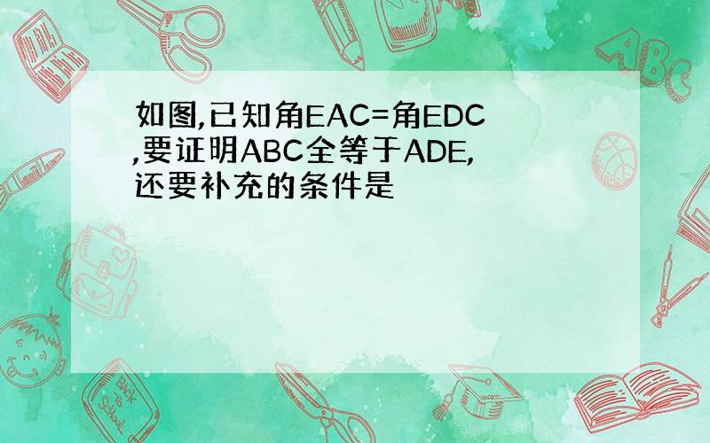 如图,已知角EAC=角EDC,要证明ABC全等于ADE,还要补充的条件是